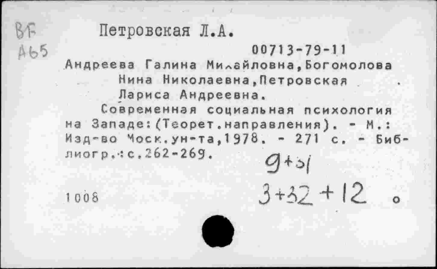 ﻿В'Р
Петровская Л.А.
00713-79-11
Андреева Галина Милайловна,Богомолова Нина Николаевна,Петровская Лариса Андреевна.
Современная социальная психология на Западе:(Теорет.направления) . - М.: Изд-во Моск.ун-та,1978. - 271 с. - Биб-лиогр.-: с.262-269. /п . • :
1 008
3 +42 + 12 о